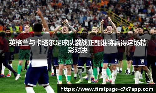 英格兰与卡塔尔足球队激战正酣谁将赢得这场精彩对决
